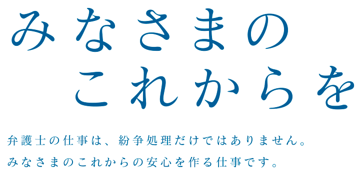 みなさまのこれからを｜弁護士の仕事は、紛争処理だけではありません。みなさまのこれからの安心を作る仕事です。